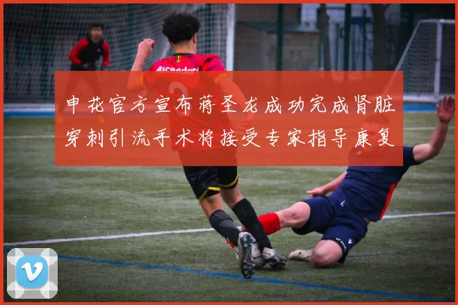申花官方宣布蒋圣龙成功完成肾脏穿刺引流手术将接受专家指导康复治疗
