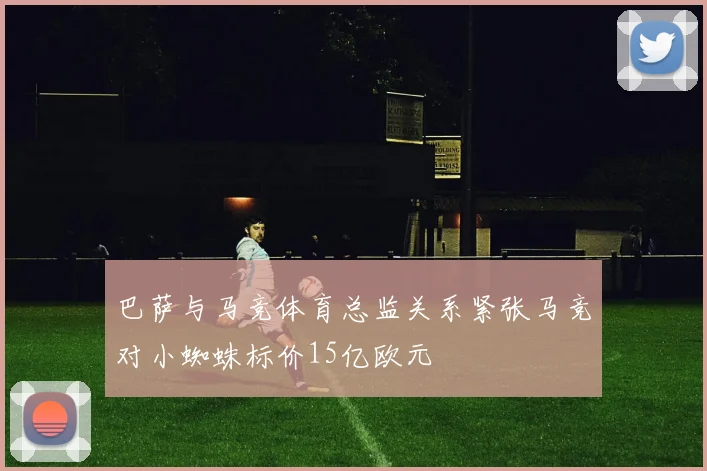 巴萨与马竞体育总监关系紧张马竞对小蜘蛛标价15亿欧元