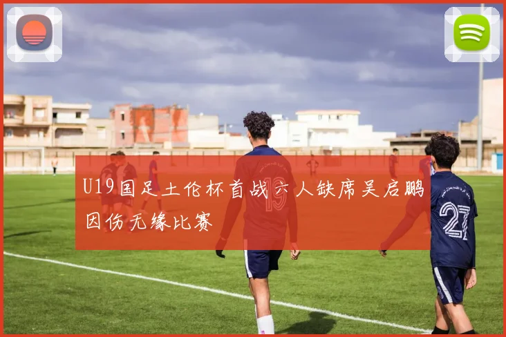 U19国足土伦杯首战六人缺席吴启鹏因伤无缘比赛