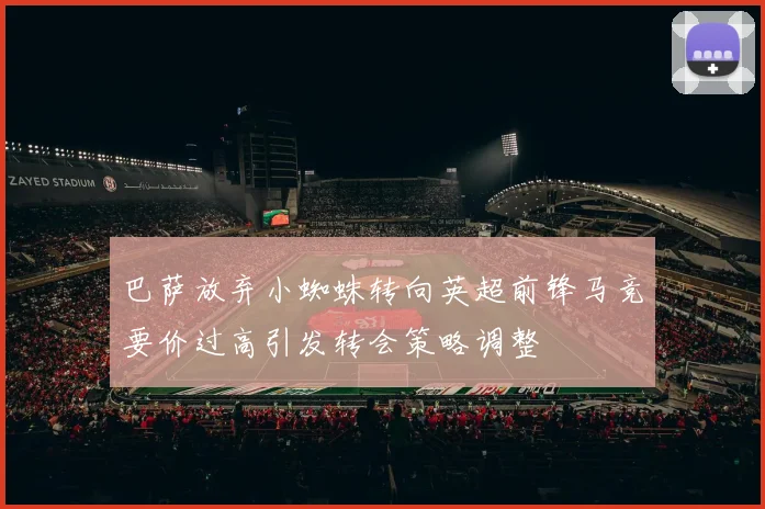 巴萨放弃小蜘蛛转向英超前锋马竞要价过高引发转会策略调整