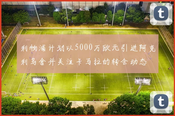 利物浦计划以5000万欧元引进阿克利乌舍并关注卡马拉的转会动态