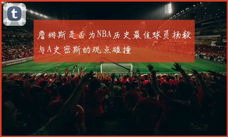 詹姆斯是否为NBA历史最佳球员杨毅与A史密斯的观点碰撞