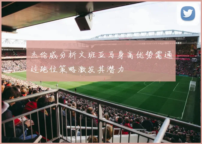 杰伦威分析文班亚马身高优势需通过跑位策略激发其潜力