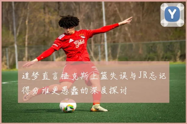 追梦直言福克斯上篮失误与JR忘记得分谁更愚蠢的深度探讨