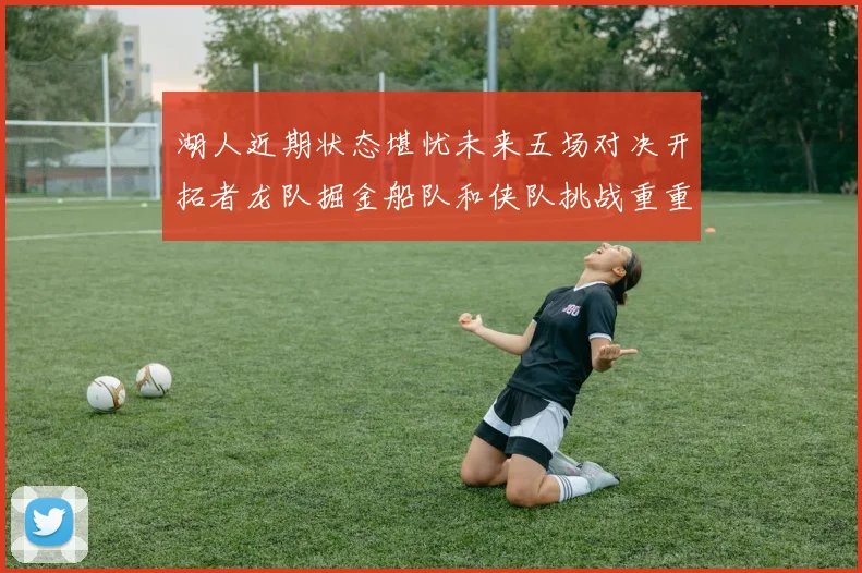 湖人近期状态堪忧未来五场对决开拓者龙队掘金船队和侠队挑战重重