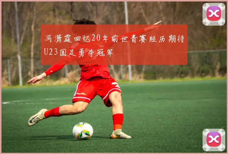 冯潇霆回忆20年前世青赛经历期待U23国足勇夺冠军