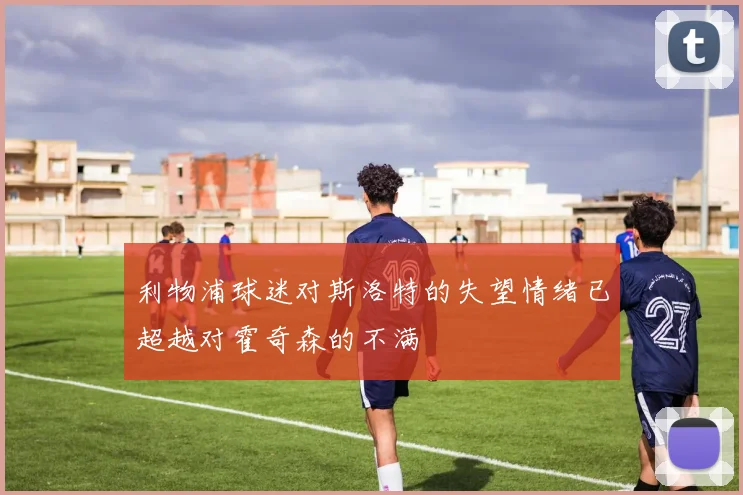 利物浦球迷对斯洛特的失望情绪已超越对霍奇森的不满