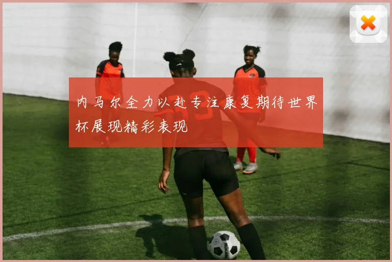 内马尔全力以赴专注康复期待世界杯展现精彩表现