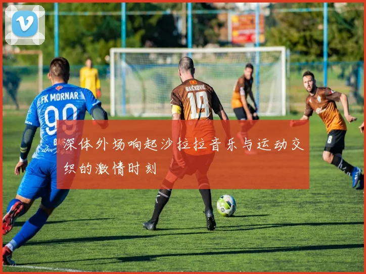 深体外场响起沙拉拉音乐与运动交织的激情时刻