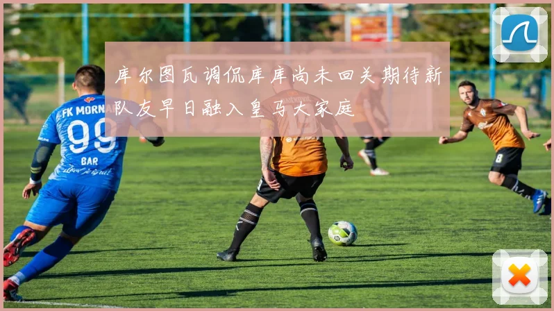 库尔图瓦调侃库库尚未回关期待新队友早日融入皇马大家庭