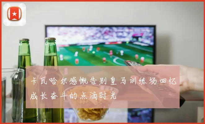 卡瓦哈尔感慨告别皇马训练场回忆成长奋斗的点滴时光